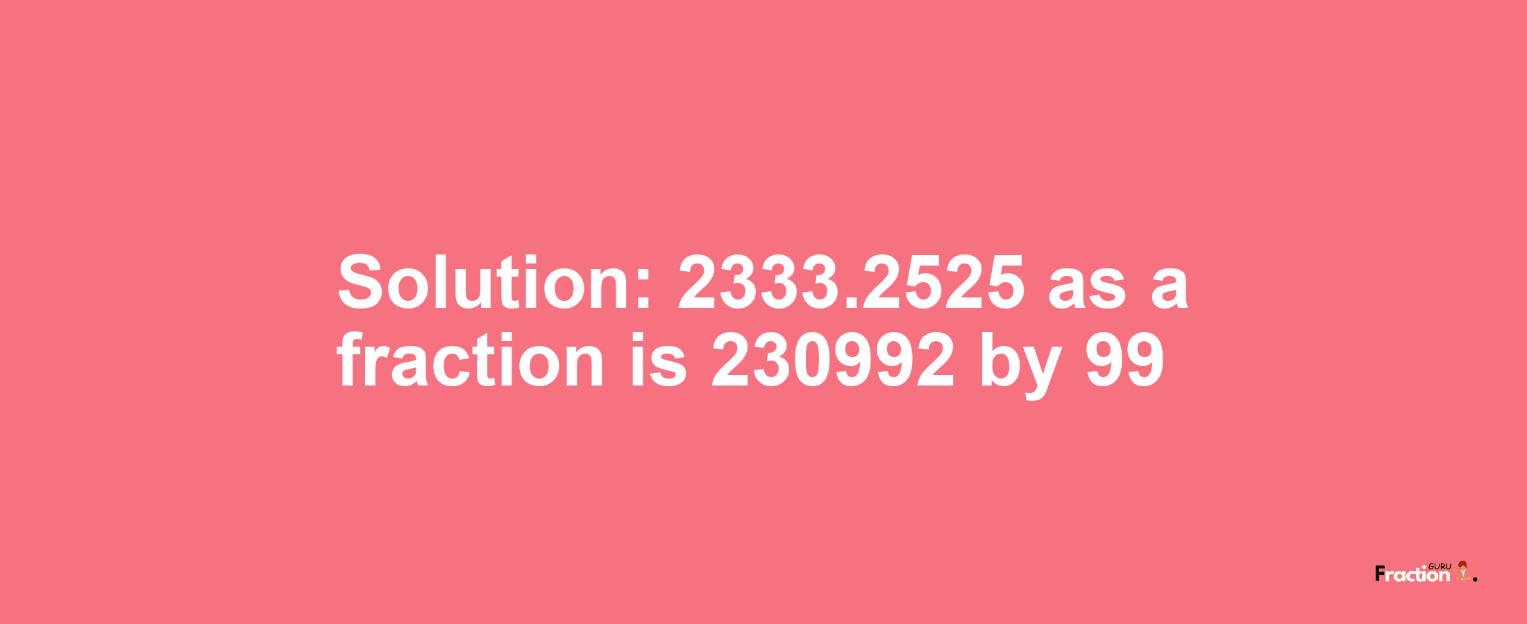 Solution:2333.2525 as a fraction is 230992/99